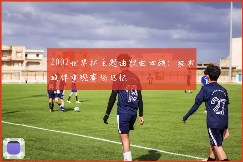 2002世界杯主题曲歌曲回顾:经典旋律重现赛场记忆