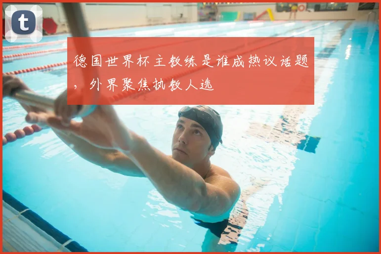 德国世界杯主教练是谁成热议话题，外界聚焦执教人选