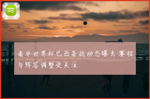 南非世界杯巴西备战动态曝光 赛程与阵容调整受关注